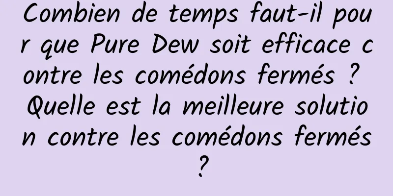Combien de temps faut-il pour que Pure Dew soit efficace contre les comédons fermés ? Quelle est la meilleure solution contre les comédons fermés ?