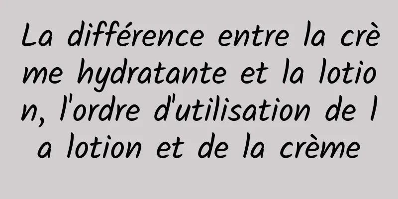 La différence entre la crème hydratante et la lotion, l'ordre d'utilisation de la lotion et de la crème