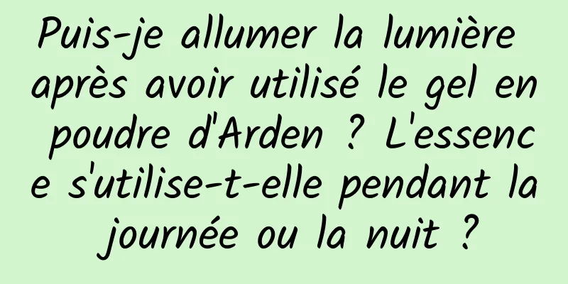 Puis-je allumer la lumière après avoir utilisé le gel en poudre d'Arden ? L'essence s'utilise-t-elle pendant la journée ou la nuit ?