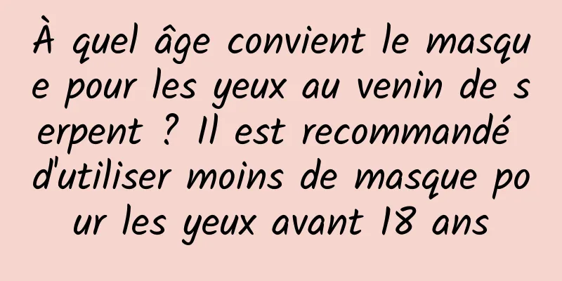 À quel âge convient le masque pour les yeux au venin de serpent ? Il est recommandé d'utiliser moins de masque pour les yeux avant 18 ans