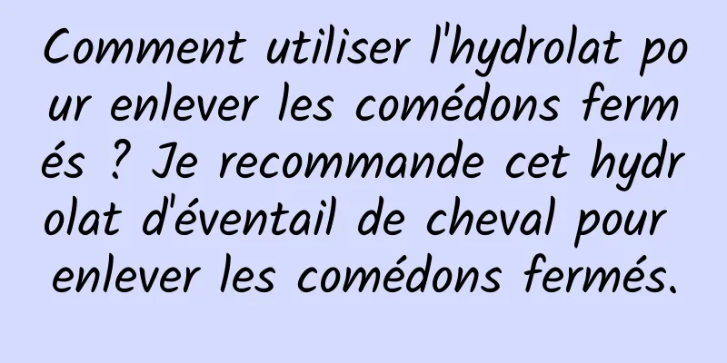 Comment utiliser l'hydrolat pour enlever les comédons fermés ? Je recommande cet hydrolat d'éventail de cheval pour enlever les comédons fermés.
