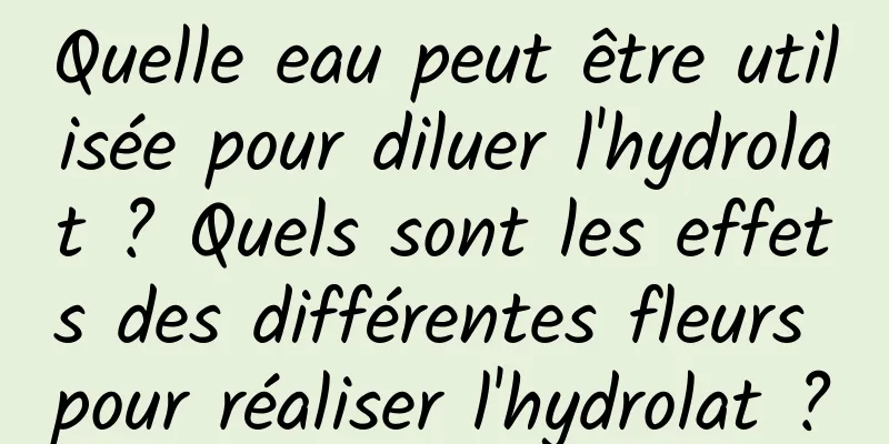 Quelle eau peut être utilisée pour diluer l'hydrolat ? Quels sont les effets des différentes fleurs pour réaliser l'hydrolat ?