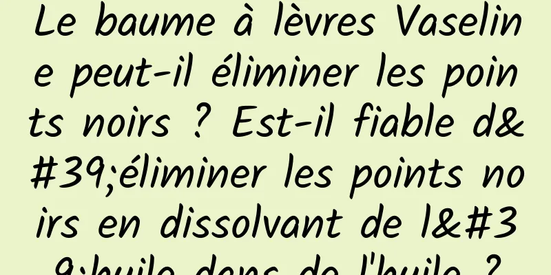 Le baume à lèvres Vaseline peut-il éliminer les points noirs ? Est-il fiable d'éliminer les points noirs en dissolvant de l'huile dans de l'huile ?