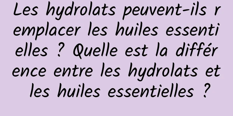 Les hydrolats peuvent-ils remplacer les huiles essentielles ? Quelle est la différence entre les hydrolats et les huiles essentielles ?