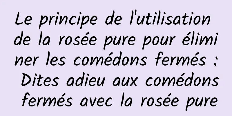 Le principe de l'utilisation de la rosée pure pour éliminer les comédons fermés : Dites adieu aux comédons fermés avec la rosée pure