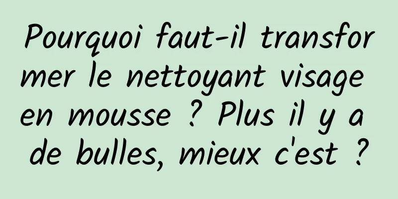 Pourquoi faut-il transformer le nettoyant visage en mousse ? Plus il y a de bulles, mieux c'est ?