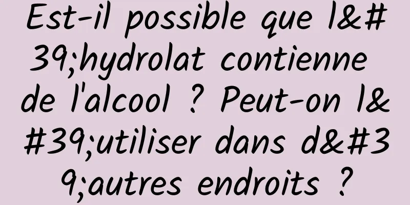 Est-il possible que l'hydrolat contienne de l'alcool ? Peut-on l'utiliser dans d'autres endroits ?