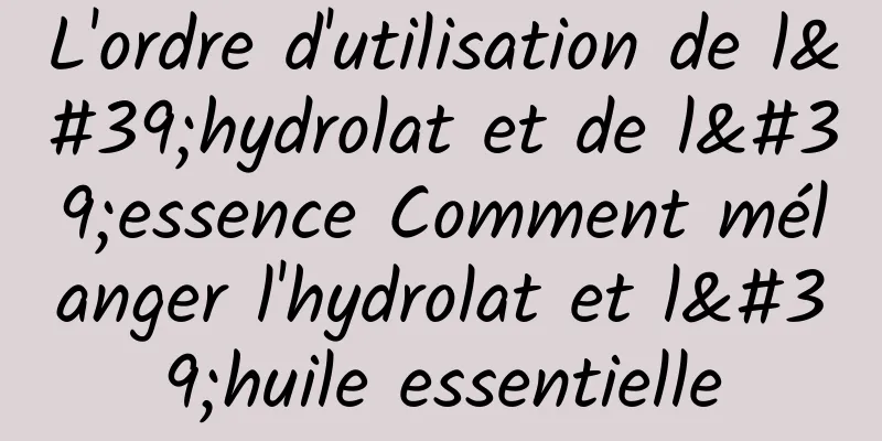 L'ordre d'utilisation de l'hydrolat et de l'essence Comment mélanger l'hydrolat et l'huile essentielle