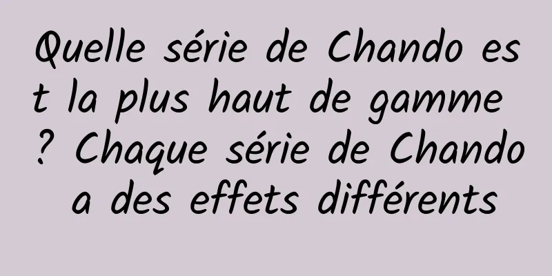 Quelle série de Chando est la plus haut de gamme ? Chaque série de Chando a des effets différents