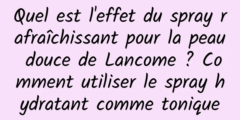 Quel est l'effet du spray rafraîchissant pour la peau douce de Lancome ? Comment utiliser le spray hydratant comme tonique