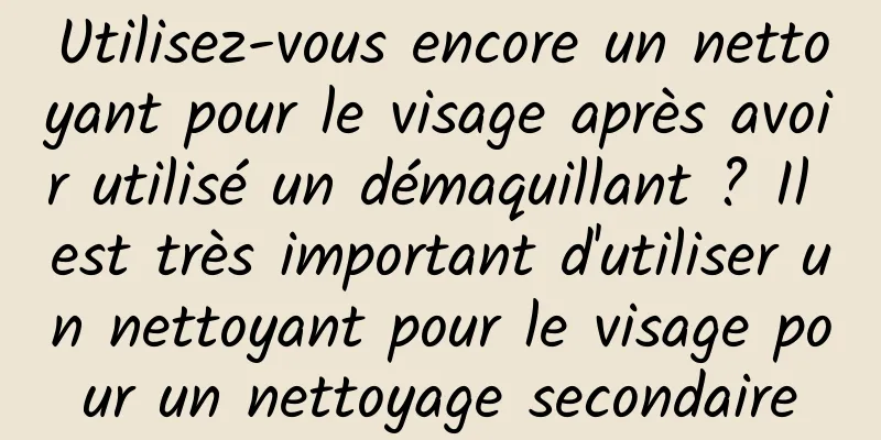 Utilisez-vous encore un nettoyant pour le visage après avoir utilisé un démaquillant ? Il est très important d'utiliser un nettoyant pour le visage pour un nettoyage secondaire