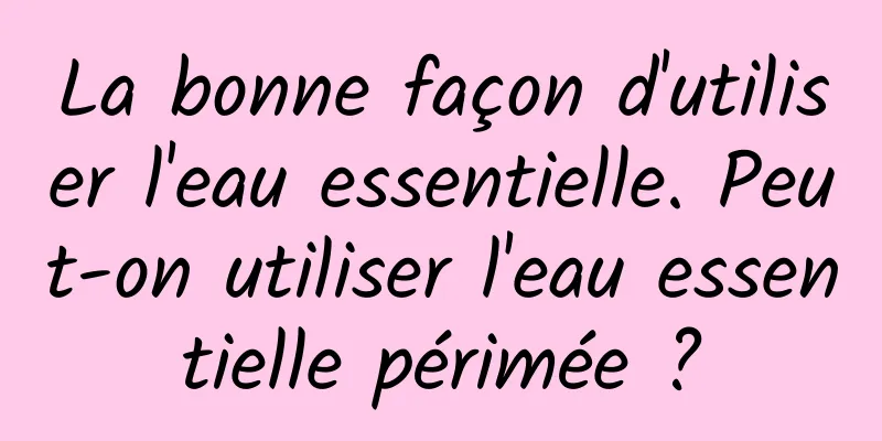La bonne façon d'utiliser l'eau essentielle. Peut-on utiliser l'eau essentielle périmée ?
