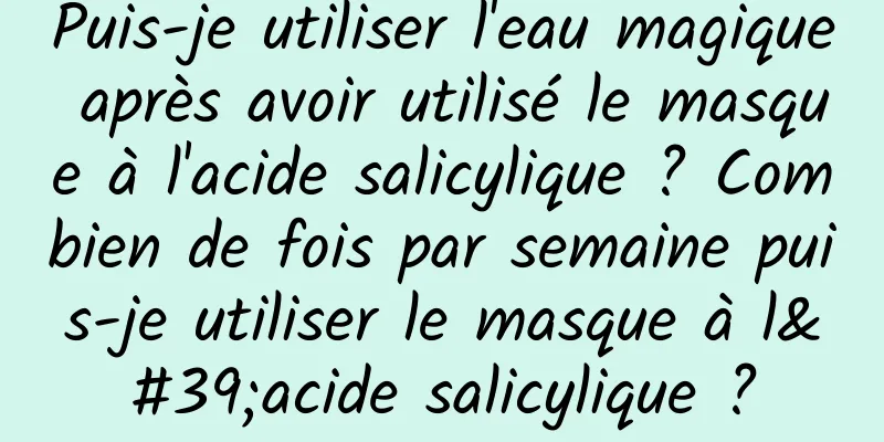 Puis-je utiliser l'eau magique après avoir utilisé le masque à l'acide salicylique ? Combien de fois par semaine puis-je utiliser le masque à l'acide salicylique ?