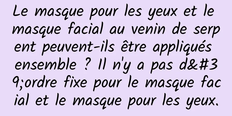 Le masque pour les yeux et le masque facial au venin de serpent peuvent-ils être appliqués ensemble ? Il n'y a pas d'ordre fixe pour le masque facial et le masque pour les yeux.