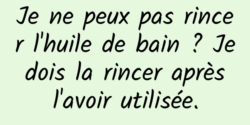 Je ne peux pas rincer l'huile de bain ? Je dois la rincer après l'avoir utilisée.