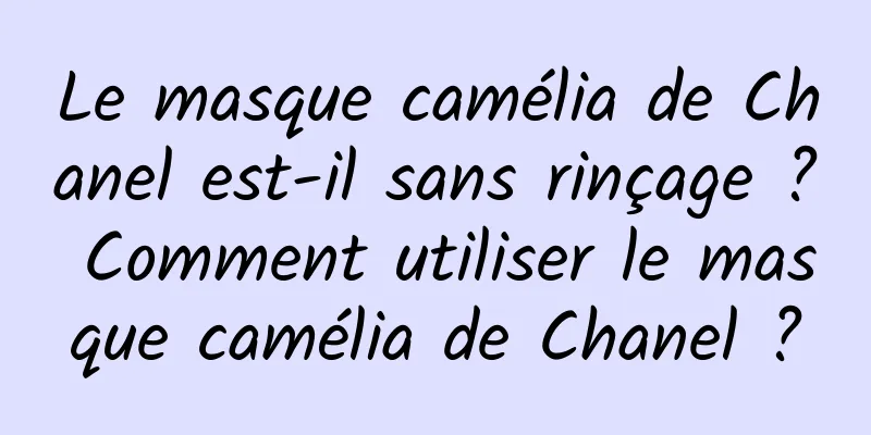 Le masque camélia de Chanel est-il sans rinçage ? Comment utiliser le masque camélia de Chanel ?