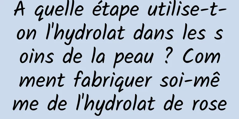 À quelle étape utilise-t-on l'hydrolat dans les soins de la peau ? Comment fabriquer soi-même de l'hydrolat de rose