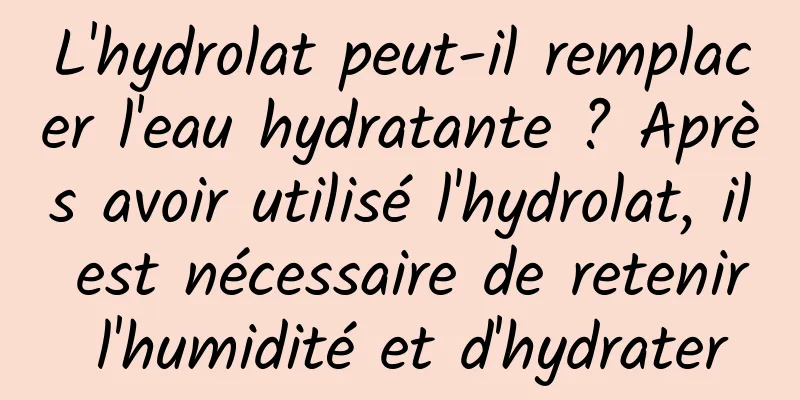 L'hydrolat peut-il remplacer l'eau hydratante ? Après avoir utilisé l'hydrolat, il est nécessaire de retenir l'humidité et d'hydrater