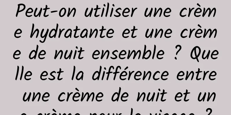 Peut-on utiliser une crème hydratante et une crème de nuit ensemble ? Quelle est la différence entre une crème de nuit et une crème pour le visage ?