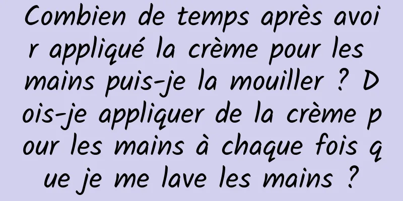 Combien de temps après avoir appliqué la crème pour les mains puis-je la mouiller ? Dois-je appliquer de la crème pour les mains à chaque fois que je me lave les mains ?