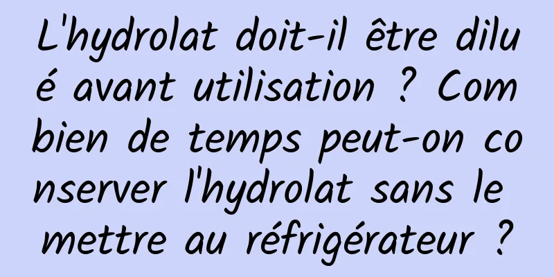 L'hydrolat doit-il être dilué avant utilisation ? Combien de temps peut-on conserver l'hydrolat sans le mettre au réfrigérateur ?