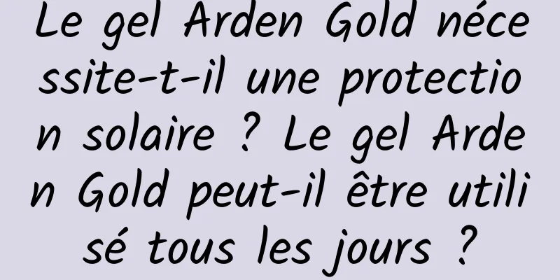 Le gel Arden Gold nécessite-t-il une protection solaire ? Le gel Arden Gold peut-il être utilisé tous les jours ?