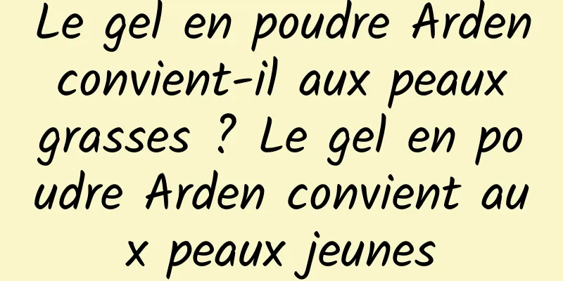 Le gel en poudre Arden convient-il aux peaux grasses ? Le gel en poudre Arden convient aux peaux jeunes