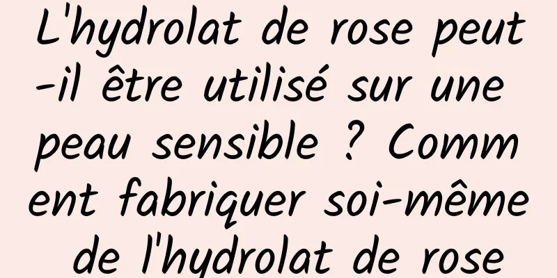 L'hydrolat de rose peut-il être utilisé sur une peau sensible ? Comment fabriquer soi-même de l'hydrolat de rose