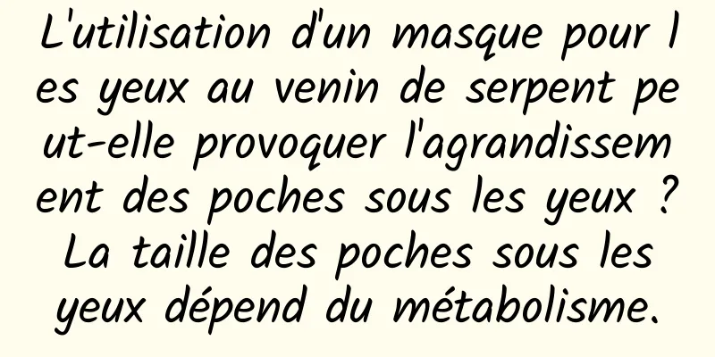 L'utilisation d'un masque pour les yeux au venin de serpent peut-elle provoquer l'agrandissement des poches sous les yeux ? La taille des poches sous les yeux dépend du métabolisme.