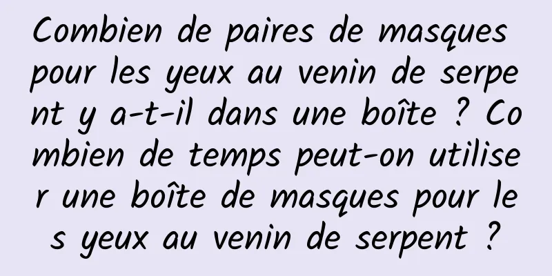Combien de paires de masques pour les yeux au venin de serpent y a-t-il dans une boîte ? Combien de temps peut-on utiliser une boîte de masques pour les yeux au venin de serpent ?