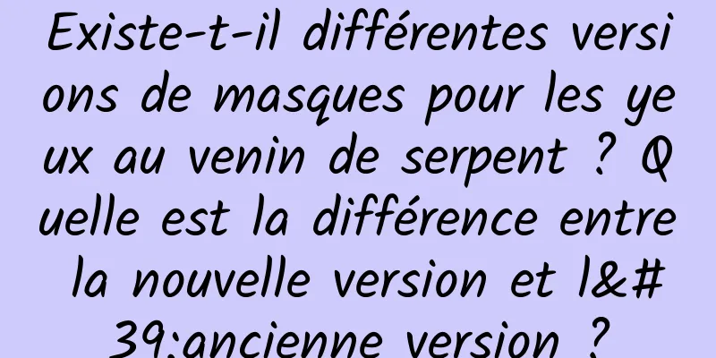Existe-t-il différentes versions de masques pour les yeux au venin de serpent ? Quelle est la différence entre la nouvelle version et l'ancienne version ?