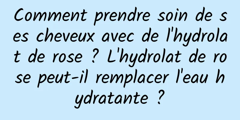 Comment prendre soin de ses cheveux avec de l'hydrolat de rose ? L'hydrolat de rose peut-il remplacer l'eau hydratante ?