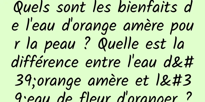 Quels sont les bienfaits de l'eau d'orange amère pour la peau ? Quelle est la différence entre l'eau d'orange amère et l'eau de fleur d'oranger ?