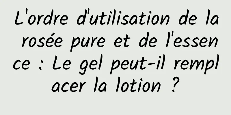 L'ordre d'utilisation de la rosée pure et de l'essence : Le gel peut-il remplacer la lotion ?