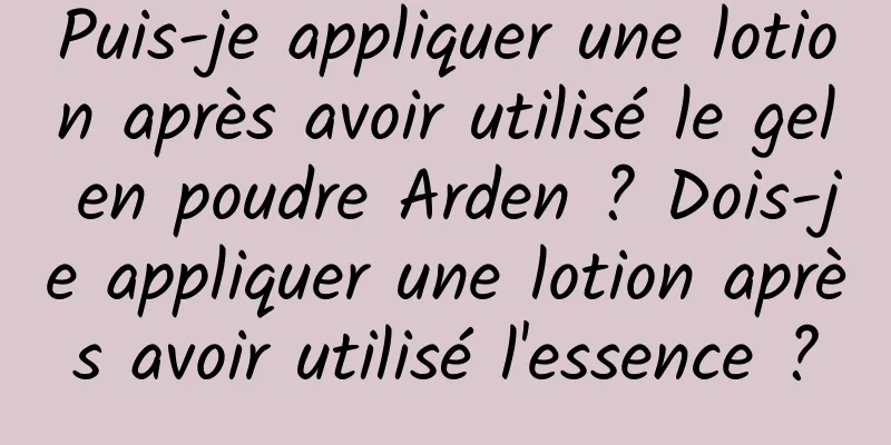 Puis-je appliquer une lotion après avoir utilisé le gel en poudre Arden ? Dois-je appliquer une lotion après avoir utilisé l'essence ?