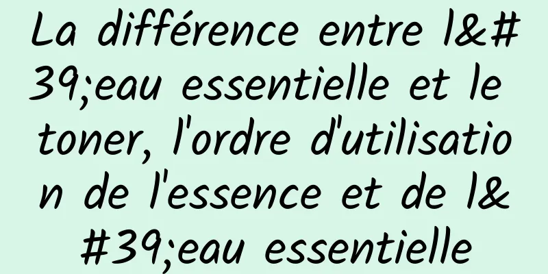 La différence entre l'eau essentielle et le toner, l'ordre d'utilisation de l'essence et de l'eau essentielle