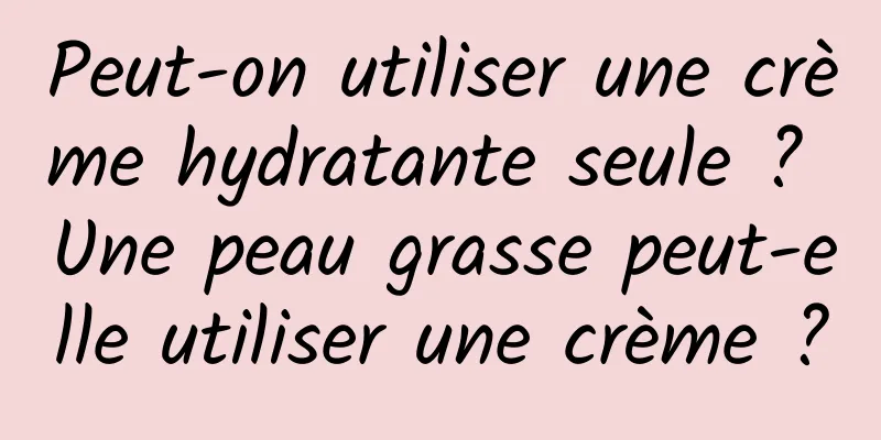 Peut-on utiliser une crème hydratante seule ? Une peau grasse peut-elle utiliser une crème ?