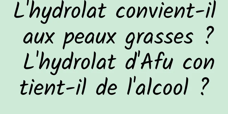 L'hydrolat convient-il aux peaux grasses ? L'hydrolat d'Afu contient-il de l'alcool ?