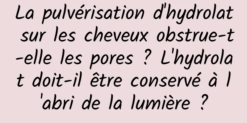 La pulvérisation d'hydrolat sur les cheveux obstrue-t-elle les pores ? L'hydrolat doit-il être conservé à l'abri de la lumière ?