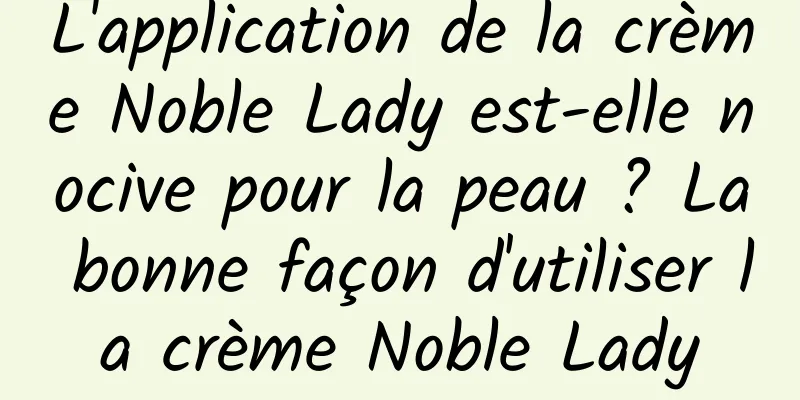 L'application de la crème Noble Lady est-elle nocive pour la peau ? La bonne façon d'utiliser la crème Noble Lady
