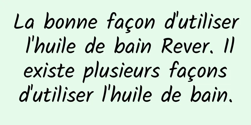 La bonne façon d'utiliser l'huile de bain Rever. Il existe plusieurs façons d'utiliser l'huile de bain.