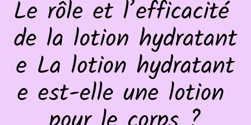 Le rôle et l’efficacité de la lotion hydratante La lotion hydratante est-elle une lotion pour le corps ?