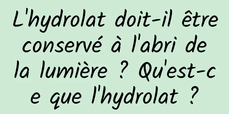 L'hydrolat doit-il être conservé à l'abri de la lumière ? Qu'est-ce que l'hydrolat ?