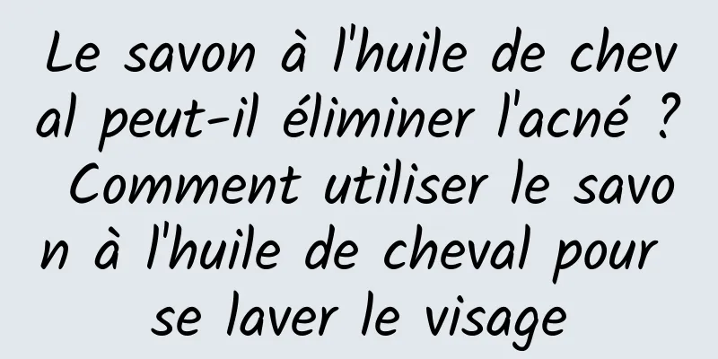 Le savon à l'huile de cheval peut-il éliminer l'acné ? Comment utiliser le savon à l'huile de cheval pour se laver le visage