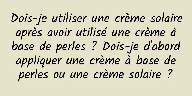 Dois-je utiliser une crème solaire après avoir utilisé une crème à base de perles ? Dois-je d'abord appliquer une crème à base de perles ou une crème solaire ?