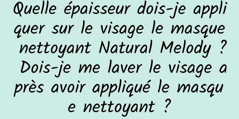 Quelle épaisseur dois-je appliquer sur le visage le masque nettoyant Natural Melody ? Dois-je me laver le visage après avoir appliqué le masque nettoyant ?