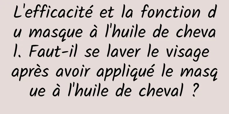L'efficacité et la fonction du masque à l'huile de cheval. Faut-il se laver le visage après avoir appliqué le masque à l'huile de cheval ?