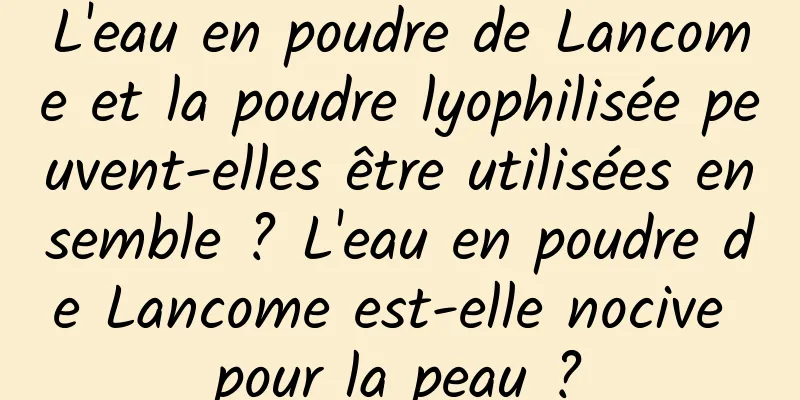 L'eau en poudre de Lancome et la poudre lyophilisée peuvent-elles être utilisées ensemble ? L'eau en poudre de Lancome est-elle nocive pour la peau ?