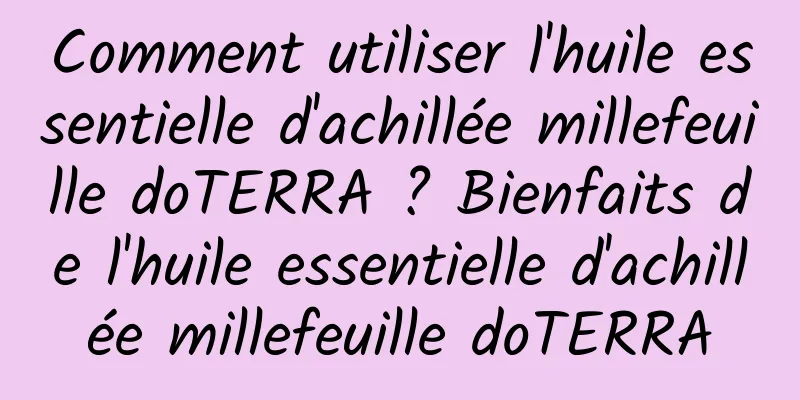 Comment utiliser l'huile essentielle d'achillée millefeuille doTERRA ? Bienfaits de l'huile essentielle d'achillée millefeuille doTERRA