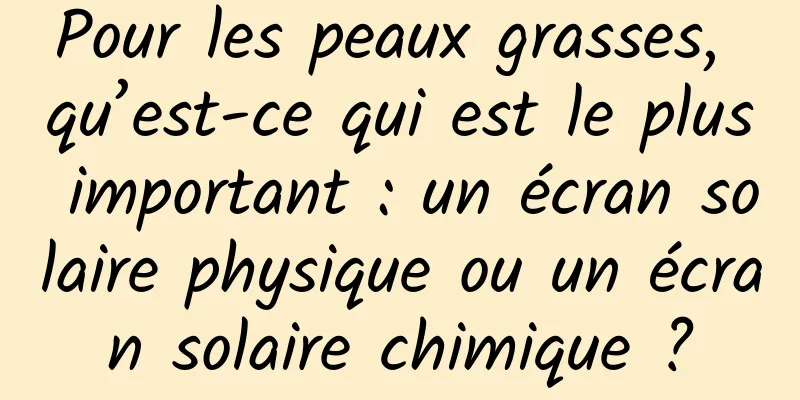 Pour les peaux grasses, qu’est-ce qui est le plus important : un écran solaire physique ou un écran solaire chimique ?